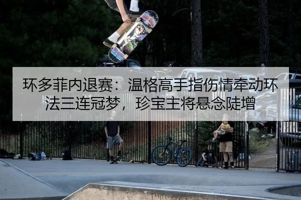 环多菲内退赛：温格高手指伤情牵动环法三连冠梦，珍宝主将悬念陡增